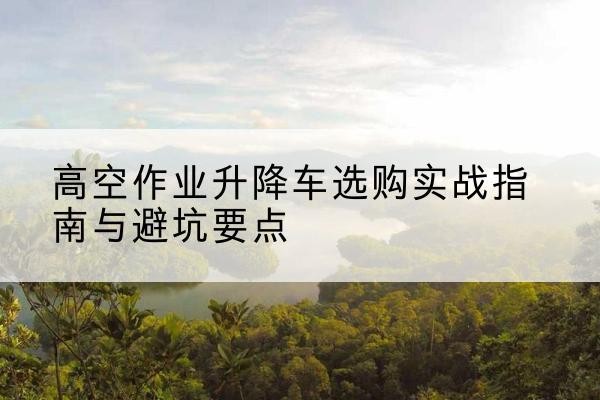 静乐升降车怎么选-高空作业升降车选购实战指南与避坑要点