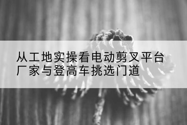静乐电动剪叉升降平台厂家-从工地实操看电动剪叉平台厂家与登高车挑选门道