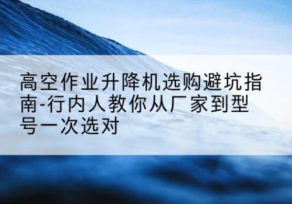 静乐升降平台厂家-高空作业升降机选购避坑指南-行内人教你从厂家到型号一次选对