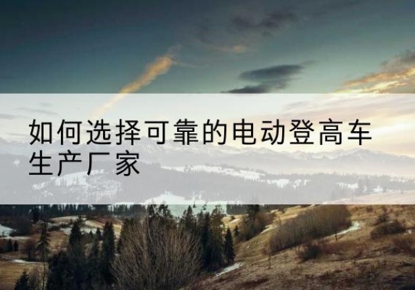 静乐电动登高车厂家-如何选择可靠的电动登高车生产厂家
