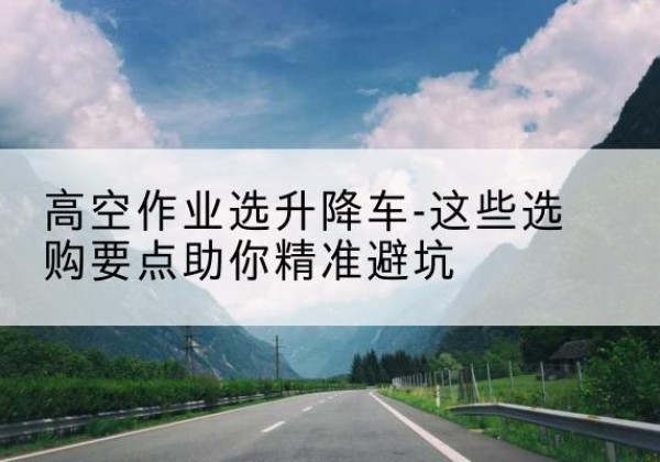 静乐升降车厂家-高空作业选升降车-这些选购要点助你*避坑