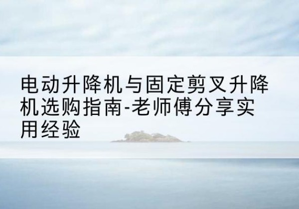 静乐电动升降机怎么选-电动升降机与固定剪叉升降机选购指南-老师傅分享实用经验