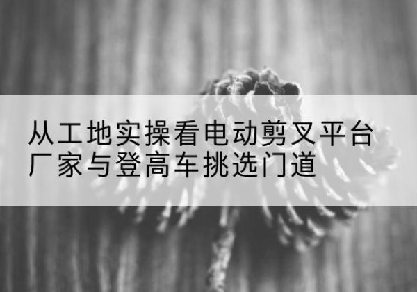 静乐电动剪叉升降平台厂家-从工地实操看电动剪叉平台厂家与登高车挑选门道