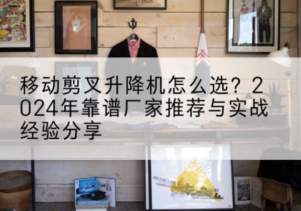 静乐升降平台厂家推荐-移动剪叉升降机怎么选？2024年靠谱厂家推荐与实战经验分享